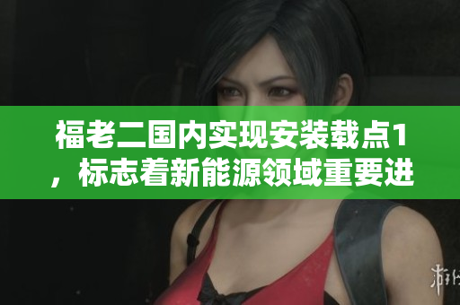 福老二國內(nèi)實(shí)現(xiàn)安裝載點(diǎn)1，標(biāo)志著新能源領(lǐng)域重要進(jìn)展