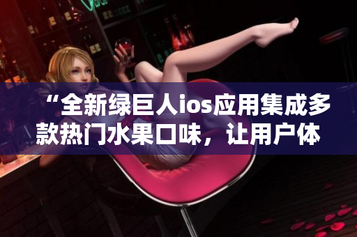 “全新綠巨人ios應(yīng)用集成多款熱門水果口味，讓用戶體驗(yàn)更加豐富多彩”