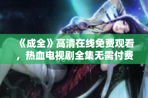 《成全》高清在線免費觀看，熱血電視劇全集無需付費！