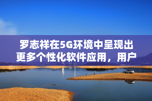 羅志祥在5G環(huán)境中呈現(xiàn)出更多個(gè)性化軟件應(yīng)用，用戶觀后感爆棚
