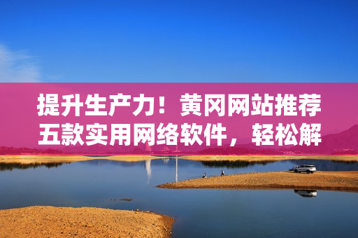 提升生產(chǎn)力！黃岡網(wǎng)站推薦五款實用網(wǎng)絡軟件，輕松解決工作難題