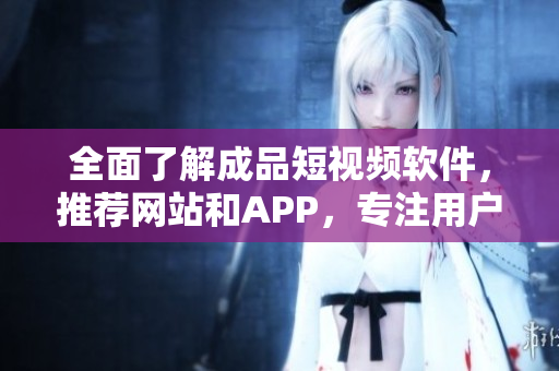 全面了解成品短視頻軟件，推薦網(wǎng)站和APP，專注用戶需求的編寫！