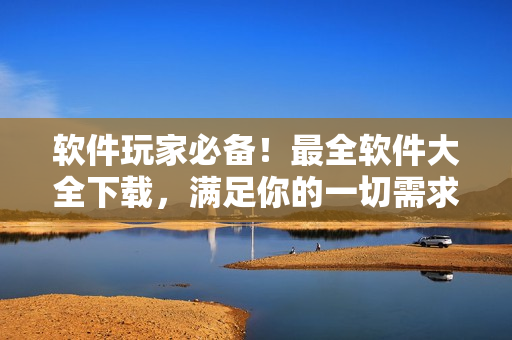 軟件玩家必備！最全軟件大全下載，滿足你的一切需求！