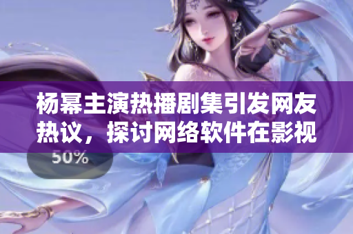 楊冪主演熱播劇集引發(fā)網(wǎng)友熱議，探討網(wǎng)絡軟件在影視行業(yè)應用價值