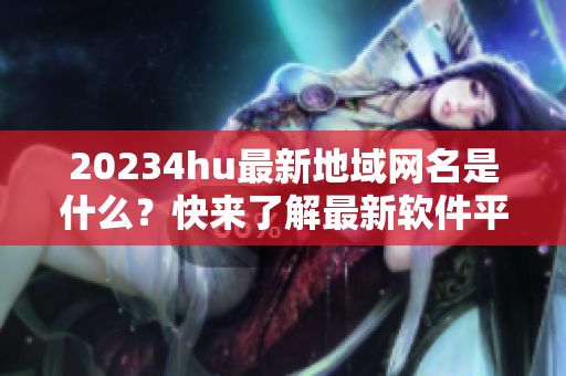 20234hu最新地域網(wǎng)名是什么？快來了解最新軟件平臺！