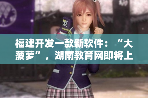 福建開發(fā)一款新軟件：“大菠蘿”，湖南教育網(wǎng)即將上線該軟件的導(dǎo)航功能