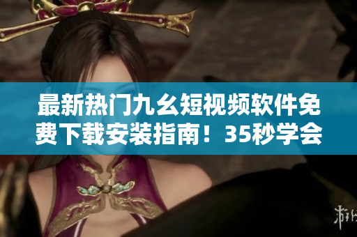 最新熱門九幺短視頻軟件免費(fèi)下載安裝指南！35秒學(xué)會安裝，暢玩創(chuàng)意視頻！
