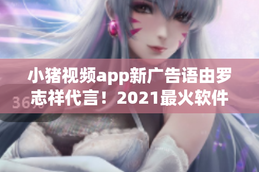 小豬視頻app新廣告語由羅志祥代言！2021最火軟件不容錯過