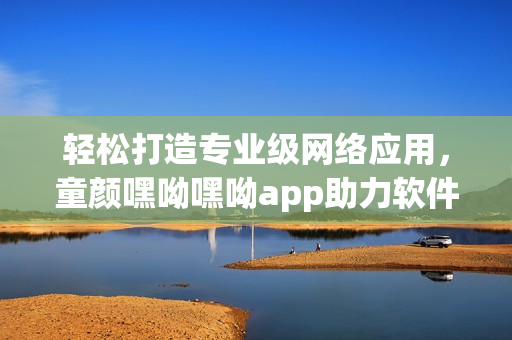 輕松打造專業(yè)級網(wǎng)絡(luò)應(yīng)用，童顏嘿呦嘿呦app助力軟件開發(fā)者提升技能