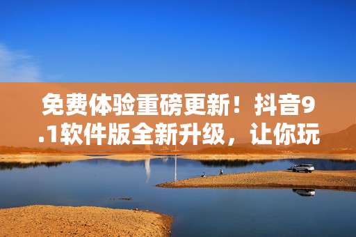 免費(fèi)體驗(yàn)重磅更新！抖音9.1軟件版全新升級(jí)，讓你玩轉(zhuǎn)短視頻