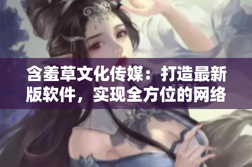 含羞草文化傳媒：打造最新版軟件，實現(xiàn)全方位的網(wǎng)絡(luò)體驗