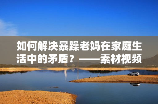 如何解決暴躁老媽在家庭生活中的矛盾？——素材視頻探討