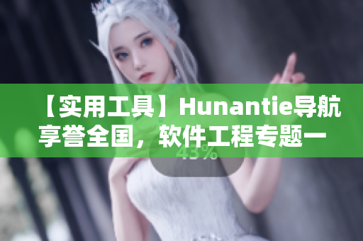 【實(shí)用工具】Hunantie導(dǎo)航享譽(yù)全國，軟件工程專題一鍵迎刃而解！