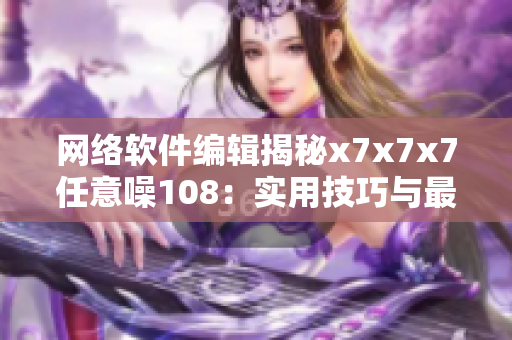 網(wǎng)絡(luò)軟件編輯揭秘x7x7x7任意噪108：實用技巧與最佳實踐