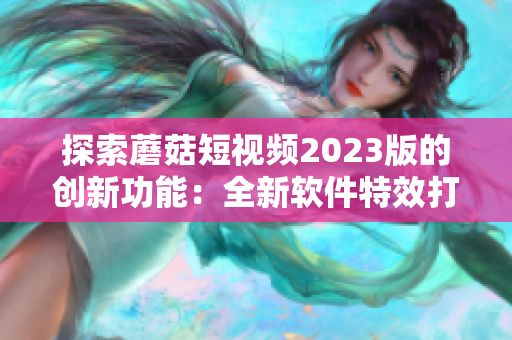 探索蘑菇短視頻2023版的創(chuàng)新功能：全新軟件特效打造視覺(jué)盛宴！