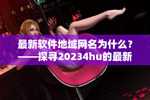 最新軟件地域網(wǎng)名為什么？——探尋20234hu的最新更新內(nèi)容。