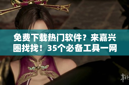免費(fèi)下載熱門軟件？來嘉興圈找找！35個必備工具一網(wǎng)打盡