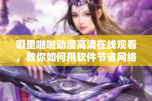 噼里啪啦動(dòng)漫高清在線觀看，教你如何用軟件節(jié)省網(wǎng)絡(luò)流量！