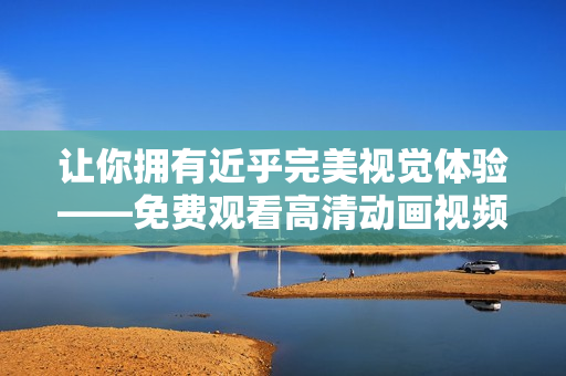 讓你擁有近乎完美視覺體驗——免費觀看高清動畫視頻