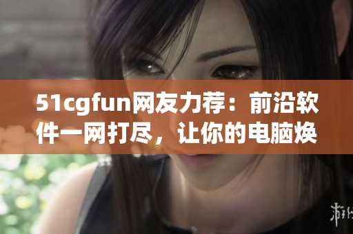 51cgfun網(wǎng)友力薦：前沿軟件一網(wǎng)打盡，讓你的電腦煥發(fā)新生！