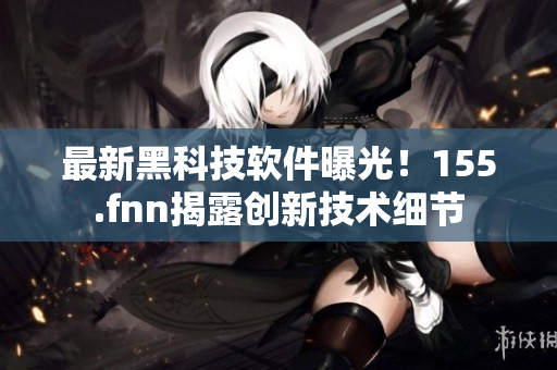 最新黑科技軟件曝光！155.fnn揭露創(chuàng)新技術(shù)細節(jié)