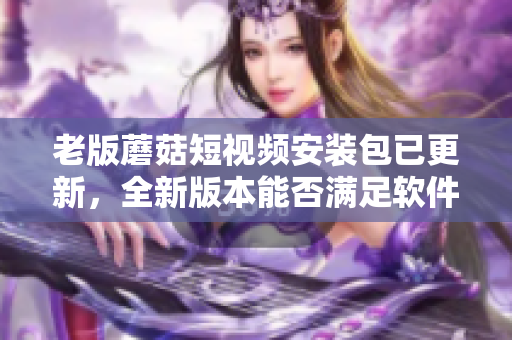 老版蘑菇短視頻安裝包已更新，全新版本能否滿足軟件愛好者的期待？