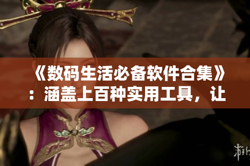 《數(shù)碼生活必備軟件合集》：涵蓋上百種實(shí)用工具，讓你的電腦更高效！