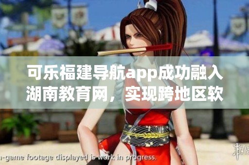 可樂福建導航app成功融入湖南教育網(wǎng)，實現(xiàn)跨地區(qū)軟件平臺合作