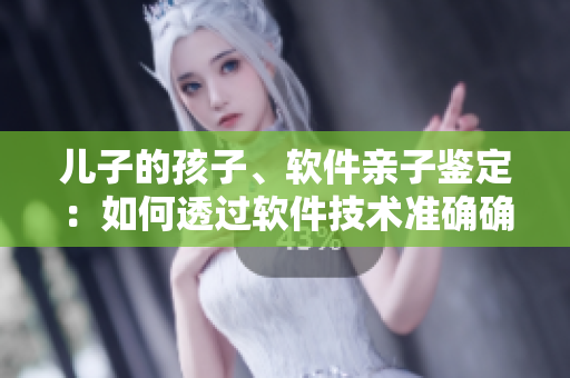 兒子的孩子、軟件親子鑒定：如何透過(guò)軟件技術(shù)準(zhǔn)確確定親子關(guān)系