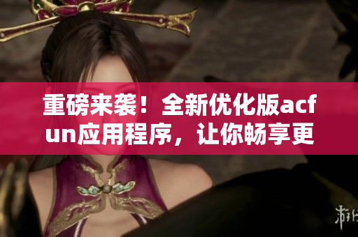 重磅來襲！全新優(yōu)化版acfun應(yīng)用程序，讓你暢享更多優(yōu)質(zhì)視頻！