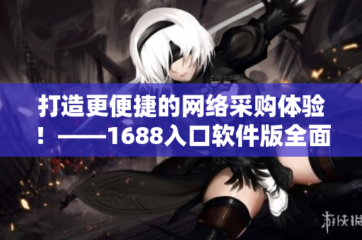 打造更便捷的網(wǎng)絡(luò)采購(gòu)體驗(yàn)！——1688入口軟件版全面升級(jí)