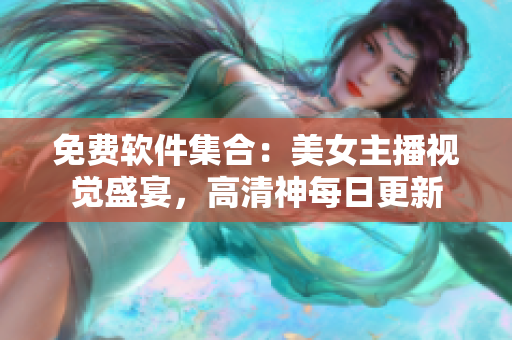 免費(fèi)軟件集合：美女主播視覺(jué)盛宴，高清神每日更新