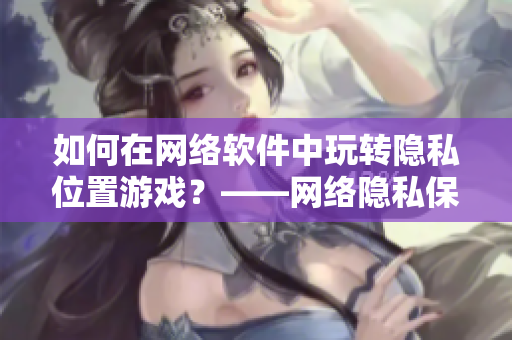 如何在網(wǎng)絡軟件中玩轉隱私位置游戲？——網(wǎng)絡隱私保護技巧分享