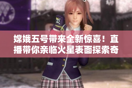 嫦娥五號帶來全新驚喜！直播帶你親臨火星表面探索奇遇！