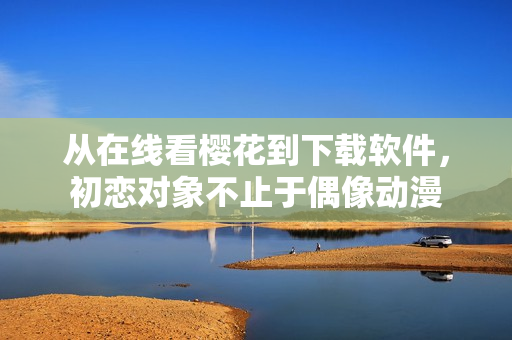 從在線看櫻花到下載軟件，初戀對象不止于偶像動漫