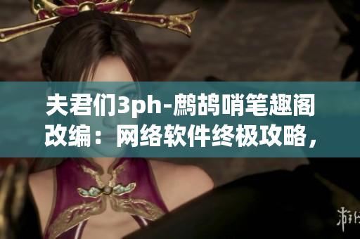 夫君們3ph-鷓鴣哨筆趣閣改編：網(wǎng)絡軟件終極攻略，解鎖新姿勢