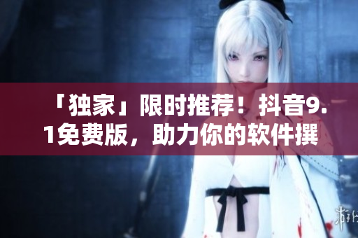 「獨(dú)家」限時推薦！抖音9.1免費(fèi)版，助力你的軟件撰文創(chuàng)作！