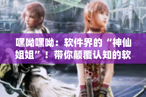 嘿呦嘿呦：軟件界的“神仙姐姐”！帶你顛覆認(rèn)知的軟件推廣大作戰(zhàn)