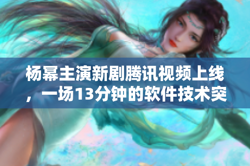 楊冪主演新劇騰訊視頻上線，一場13分鐘的軟件技術(shù)突破