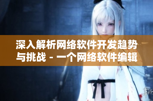 深入解析網(wǎng)絡(luò)軟件開(kāi)發(fā)趨勢(shì)與挑戰(zhàn) - 一個(gè)網(wǎng)絡(luò)軟件編輯的探索與思考
