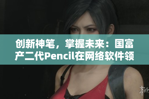 創(chuàng)新神筆，掌握未來：國富產(chǎn)二代Pencil在網(wǎng)絡(luò)軟件領(lǐng)域的顛覆性應(yīng)用