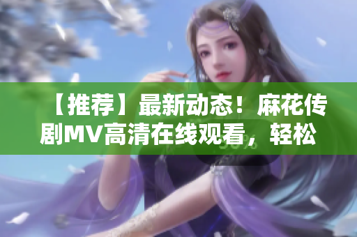 【推薦】最新動態(tài)！麻花傳劇MV高清在線觀看，輕松Get軟件技術(shù)剖析！