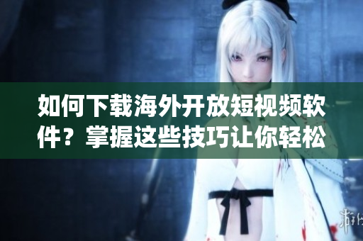 如何下載海外開放短視頻軟件？掌握這些技巧讓你輕松獲取最新App