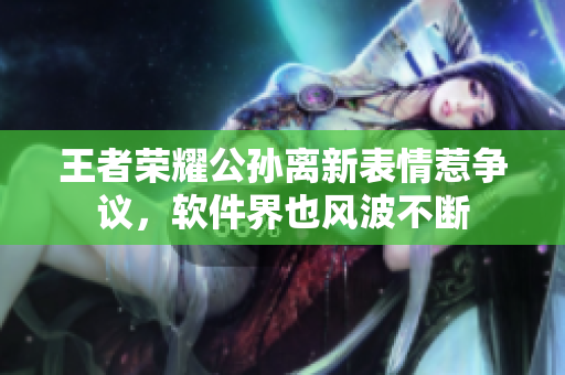 王者榮耀公孫離新表情惹爭議，軟件界也風(fēng)波不斷