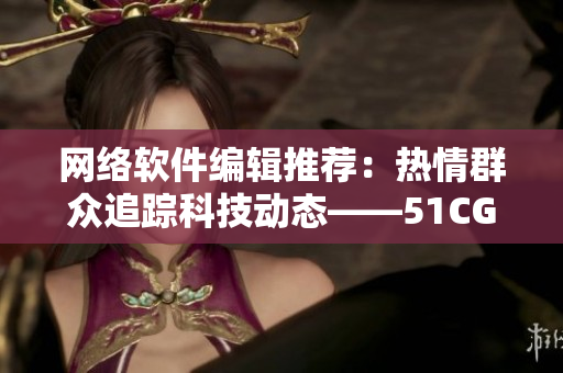 網(wǎng)絡(luò)軟件編輯推薦：熱情群眾追蹤科技動(dòng)態(tài)——51CGFun軟件新聞