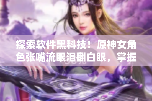 探索軟件黑科技！原神女角色張嘴流眼淚翻白眼，掌握它背后的前沿技術