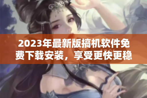 2023年最新版搞機軟件免費下載安裝，享受更快更穩(wěn)定的電腦操作體驗！
