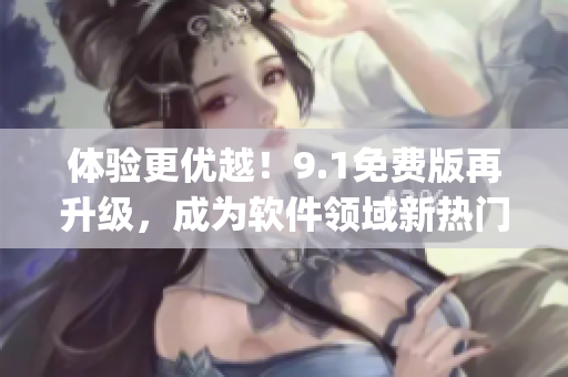 體驗更優(yōu)越！9.1免費版再升級，成為軟件領域新熱門9.1top