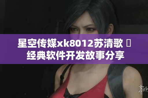 星空傳媒xk8012蘇清歌 揃 經典軟件開發(fā)故事分享