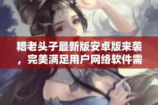 糟老頭子最新版安卓版來襲，完美滿足用戶網(wǎng)絡(luò)軟件需求！